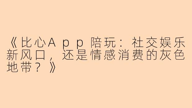 《比心App陪玩：社交娱乐新风口，还是情感消费的灰色地带？》