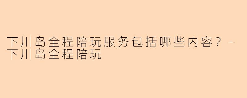 下川岛全程陪玩服务包括哪些内容？-下川岛全程陪玩