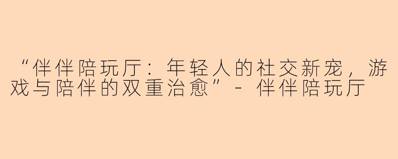 “伴伴陪玩厅：年轻人的社交新宠，游戏与陪伴的双重治愈”-伴伴陪玩厅