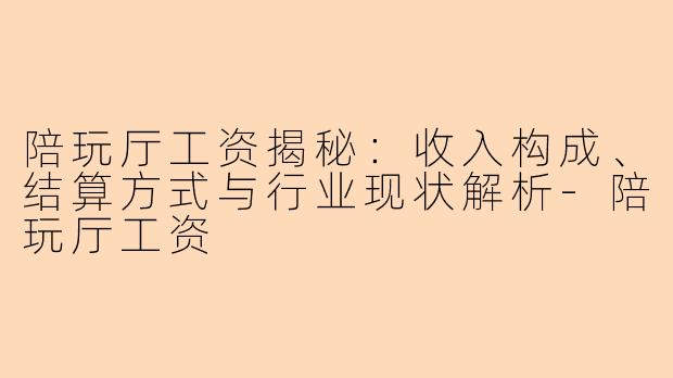 陪玩厅工资揭秘：收入构成、结算方式与行业现状解析-陪玩厅工资