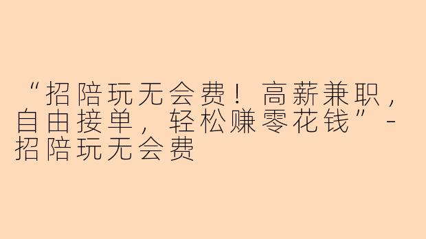 “招陪玩无会费！高薪兼职，自由接单，轻松赚零花钱”-招陪玩无会费