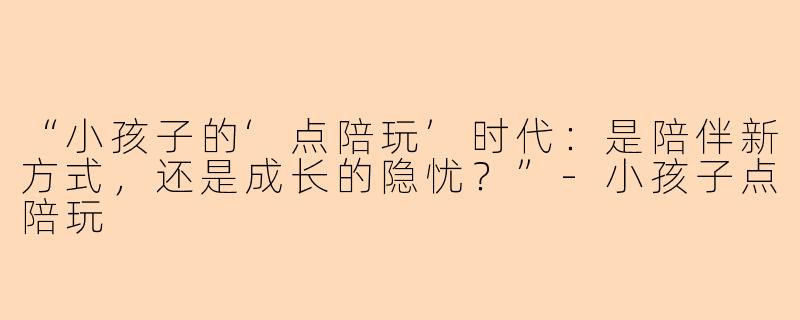 “小孩子的‘点陪玩’时代：是陪伴新方式，还是成长的隐忧？”-小孩子点陪玩