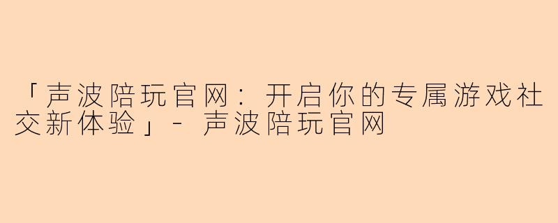 「声波陪玩官网：开启你的专属游戏社交新体验」-声波陪玩官网