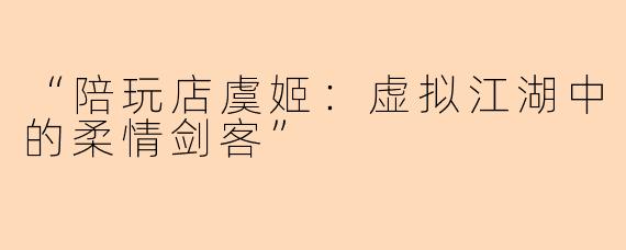 “陪玩店虞姬：虚拟江湖中的柔情剑客”