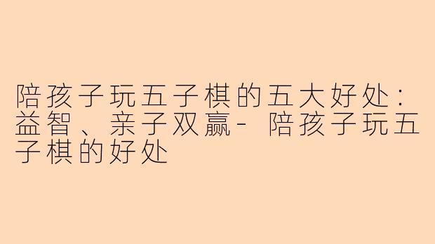 陪孩子玩五子棋的五大好处：益智、亲子双赢-陪孩子玩五子棋的好处