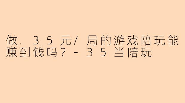 做.35元/局的游戏陪玩能赚到钱吗？-35当陪玩