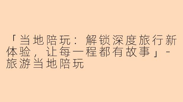 「当地陪玩：解锁深度旅行新体验，让每一程都有故事」-旅游当地陪玩