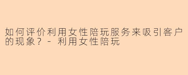 如何评价利用女性陪玩服务来吸引客户的现象？-利用女性陪玩