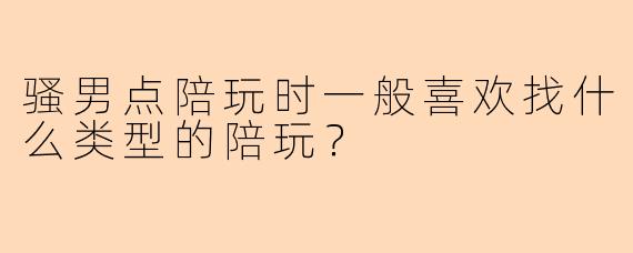 骚男点陪玩时一般喜欢找什么类型的陪玩？