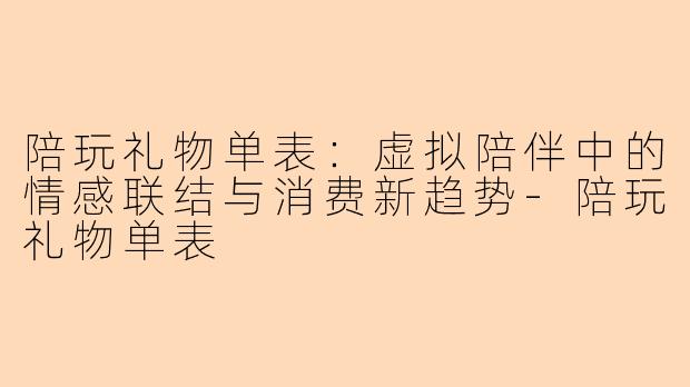 陪玩礼物单表：虚拟陪伴中的情感联结与消费新趋势-陪玩礼物单表