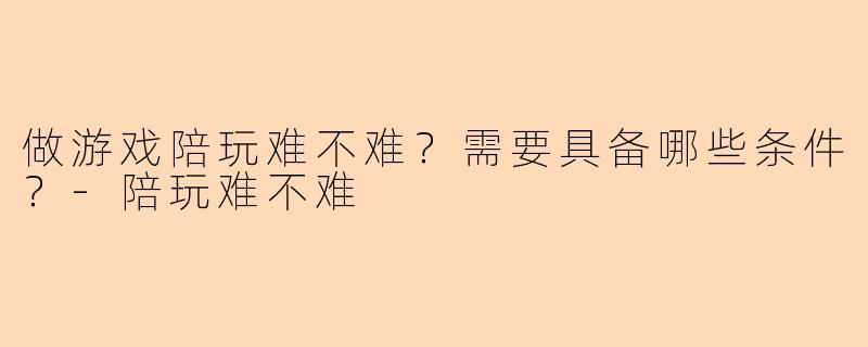 做游戏陪玩难不难？需要具备哪些条件？-陪玩难不难
