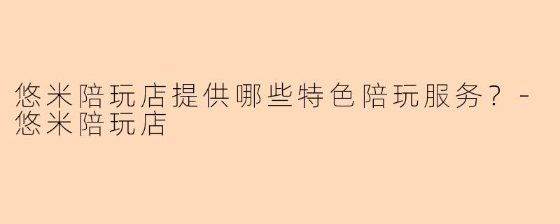 悠米陪玩店提供哪些特色陪玩服务？-悠米陪玩店