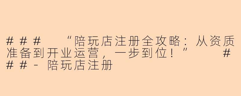 ###
“陪玩店注册全攻略：从资质准备到开业运营，一步到位！”

###-陪玩店注册