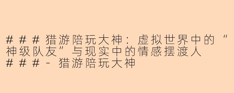 ###猎游陪玩大神：虚拟世界中的“神级队友”与现实中的情感摆渡人

###-猎游陪玩大神