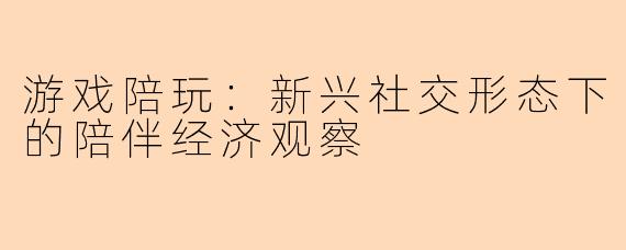 游戏陪玩：新兴社交形态下的陪伴经济观察
