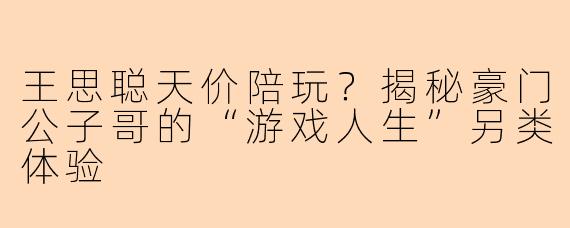 王思聪天价陪玩？揭秘豪门公子哥的“游戏人生”另类体验
