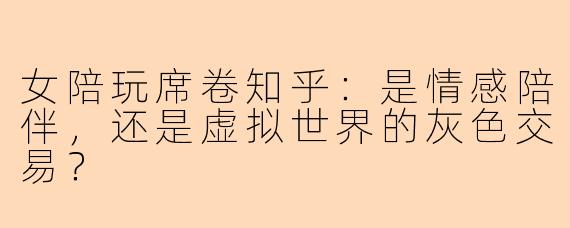 女陪玩席卷知乎：是情感陪伴，还是虚拟世界的灰色交易？