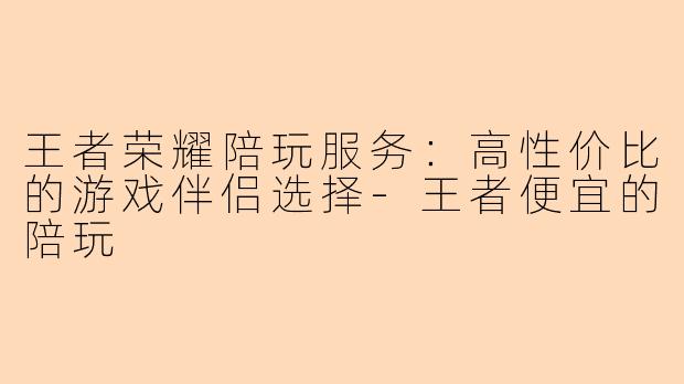 王者荣耀陪玩服务：高性价比的游戏伴侣选择-王者便宜的陪玩