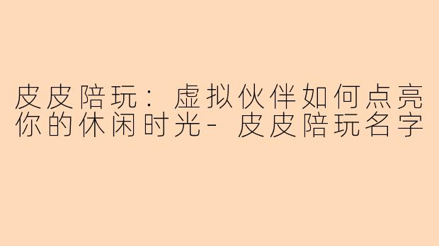 皮皮陪玩：虚拟伙伴如何点亮你的休闲时光-皮皮陪玩名字