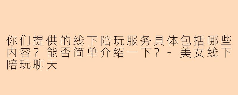 你们提供的线下陪玩服务具体包括哪些内容？能否简单介绍一下？-美女线下陪玩聊天