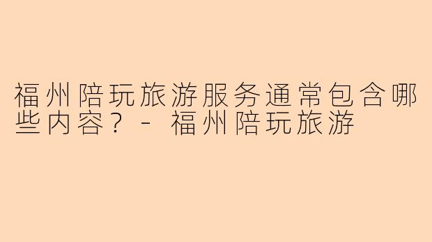 福州陪玩旅游服务通常包含哪些内容？-福州陪玩旅游