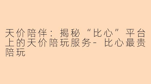 天价陪伴：揭秘“比心”平台上的天价陪玩服务-比心最贵陪玩