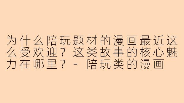 为什么陪玩题材的漫画最近这么受欢迎？这类故事的核心魅力在哪里？-陪玩类的漫画