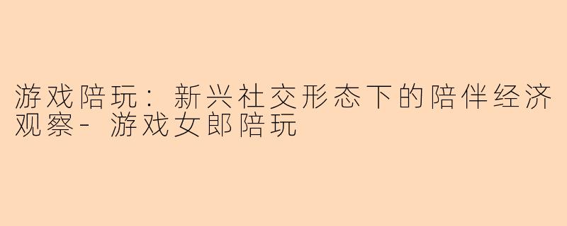 游戏陪玩：新兴社交形态下的陪伴经济观察-游戏女郎陪玩