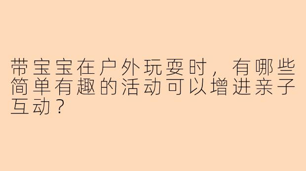 带宝宝在户外玩耍时，有哪些简单有趣的活动可以增进亲子互动？