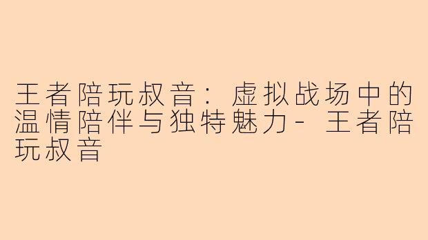 王者陪玩叔音：虚拟战场中的温情陪伴与独特魅力-王者陪玩叔音