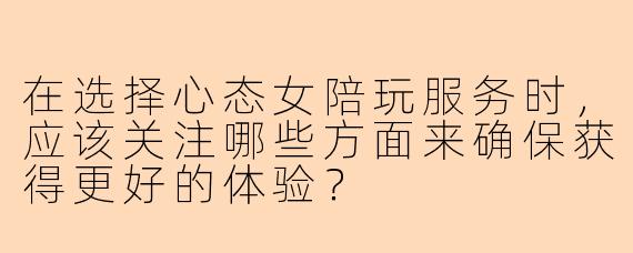 在选择心态女陪玩服务时，应该关注哪些方面来确保获得更好的体验？