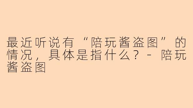 最近听说有“陪玩酱盗图”的情况,具体是指什么?