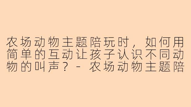 农场动物主题陪玩时，如何用简单的互动让孩子认识不同动物的叫声？-农场动物主题陪玩