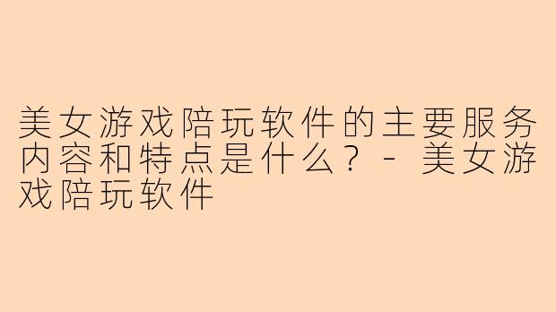 美女游戏陪玩软件的主要服务内容和特点是什么？-美女游戏陪玩软件