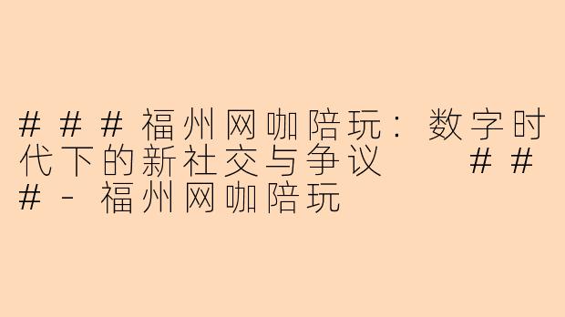 ###福州网咖陪玩：数字时代下的新社交与争议

###-福州网咖陪玩