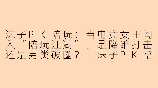 沫子PK陪玩：当电竞女王闯入“陪玩江湖”，是降维打击还是另类破圈？-沫子PK陪玩
