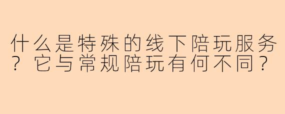 什么是特殊的线下陪玩服务？它与常规陪玩有何不同？