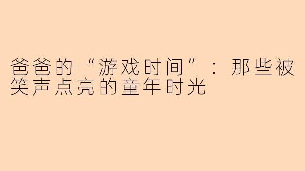 爸爸的“游戏时间”：那些被笑声点亮的童年时光