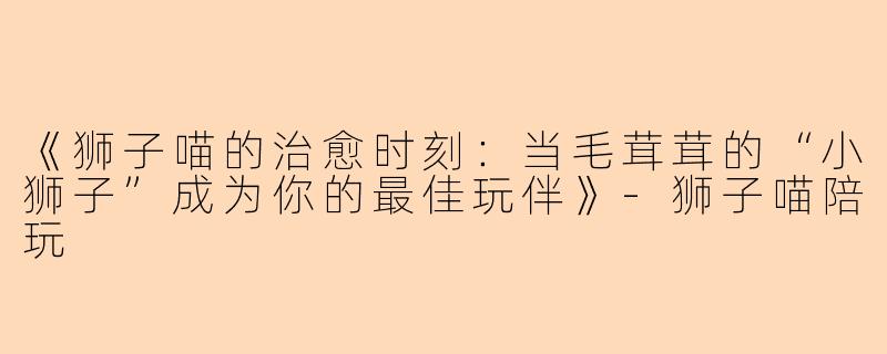 《狮子喵的治愈时刻：当毛茸茸的“小狮子”成为你的最佳玩伴》-狮子喵陪玩