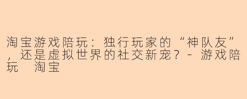 淘宝游戏陪玩：独行玩家的“神队友”，还是虚拟世界的社交新宠？-游戏陪玩 淘宝