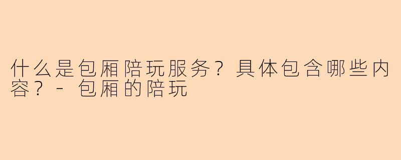 什么是包厢陪玩服务？具体包含哪些内容？-包厢的陪玩