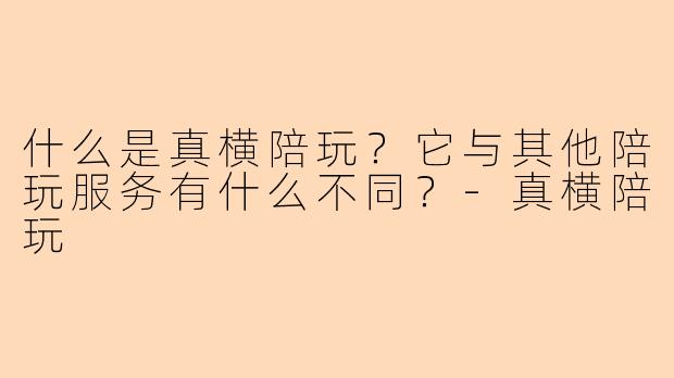什么是真横陪玩？它与其他陪玩服务有什么不同？-真横陪玩