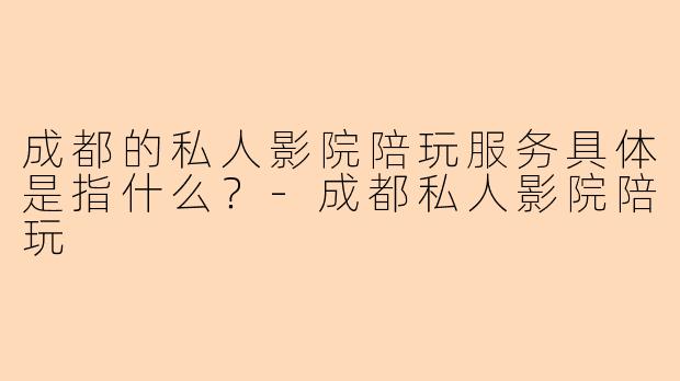 成都的私人影院陪玩服务具体是指什么？-成都私人影院陪玩