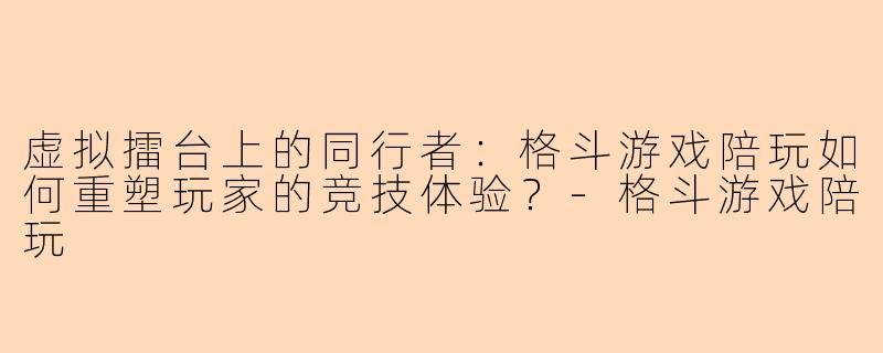 虚拟擂台上的同行者：格斗游戏陪玩如何重塑玩家的竞技体验？-格斗游戏陪玩