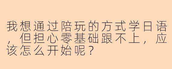 我想通过陪玩的方式学日语，但担心零基础跟不上，应该怎么开始呢？
