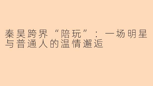 秦昊跨界“陪玩”：一场明星与普通人的温情邂逅