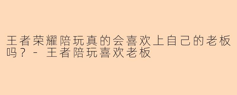 王者荣耀陪玩真的会喜欢上自己的老板吗？-王者陪玩喜欢老板