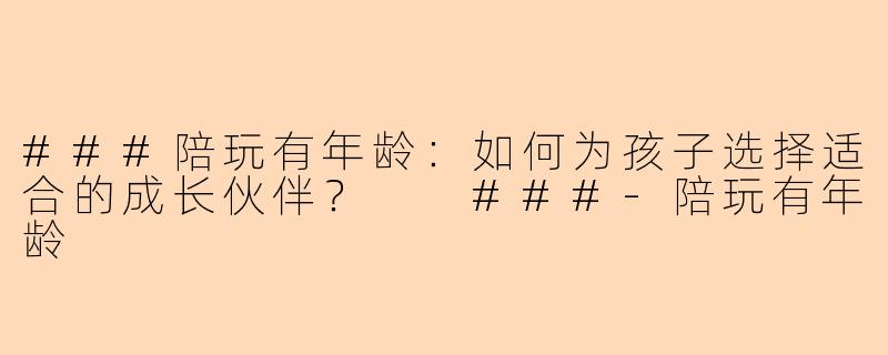 ###陪玩有年龄：如何为孩子选择适合的成长伙伴？

###-陪玩有年龄