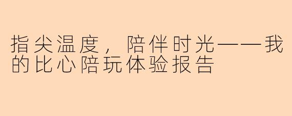 指尖温度，陪伴时光——我的比心陪玩体验报告