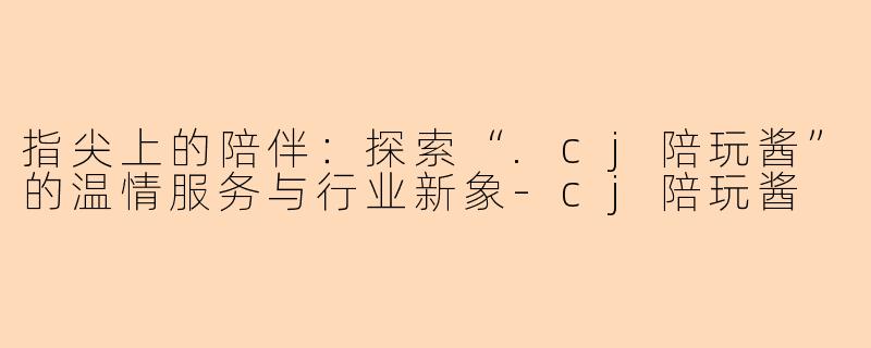 指尖上的陪伴：探索“.cj陪玩酱”的温情服务与行业新象-cj陪玩酱
